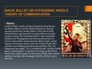 MAGIC BULLET OR HYPODERMIC NEEDLE
THEORY OF COMMUNICATION
 History:
In mid-1930’s media scholars found the first theory
on Media Effects and the Media Behaviors. During
second world wars media plays a vital role in both
United States and Germany to made influence in the
people’s mind. The Germany Hitler’s Nazi used film
industry for Propaganda and they produced lots of
movies about their achievements which made a great
impact in Germans mind. Later the United States also
used its own Hollywood and produced films like “Its
Happened one night”, “It’s a wonderful life” and Mr. Smith
goes to Washington” to portrait Germany as Evil force
which also made impact in Americans Mind. Here media
audience accepts the messages directly without any r
ejection.

 