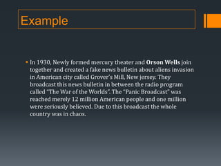 Example

 In 1930, Newly formed mercury theater and Orson Wells join
together and created a fake news bulletin about aliens invasion
in American city called Grover’s Mill, New jersey. They
broadcast this news bulletin in between the radio program
called “The War of the Worlds”. The “Panic Broadcast” was
reached merely 12 million American people and one million
were seriously believed. Due to this broadcast the whole
country was in chaos.

 
