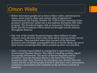 Orson Wells
 Before televisions people sat in front of their radios and listened to
music, news reports, plays and various other programs for
entertainment. On Sunday, October 30, 1938 at 8 pm American actor,
producer and director spoke into a microphone during his CBS radio
program. The broadcast begun with an announcer letting America
know that the broadcast will be aired out through various stations
throughout America.
 The ‘war of the worlds’ broadcast begun when millions of radio
listeners were shocked when radio news alerts announced the arrival
of Martians. They panicked when they learned of the Martians'
ferocious and seemingly unstoppable attack on Earth. Many ran out of
their homes screaming while others packed up their cars and fled.
 After a weather report faded in, stating that it came from the
Government Weather Bureau. The official sounding weather report
was quickly followed by "the music of Ramon Raquello and his
orchestra" from the Meridian Room in the Hotel Park Plaza in
downtown New York. However the broadcast was all done from the
studio, but the script led people to believe that there were announcers,
orchestras, newscasters and scientists on the air from a variety of
locations.

 