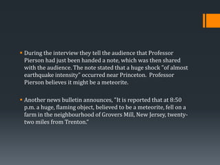  During the interview they tell the audience that Professor
Pierson had just been handed a note, which was then shared
with the audience. The note stated that a huge shock "of almost
earthquake intensity" occurred near Princeton. Professor
Pierson believes it might be a meteorite.
 Another news bulletin announces, "It is reported that at 8:50
p.m. a huge, flaming object, believed to be a meteorite, fell on a
farm in the neighbourhood of Grovers Mill, New Jersey, twentytwo miles from Trenton.“

 