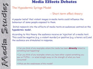 Media Effects Debates
The Hypodermic Syringe Model
– Short term effect theory
A popular belief that violent images in media texts could influence the
behaviour of some people exposed to them.
Initial research into the effects of media texts on audiences centred on the
hypodermic model.
According to this theory the audience receive an ‘injection’ of a media text.
This could be negative (e.g. a violent murder) or positive (e.g. a heroic act) and
the audience are stimulated in response.
• Can you think of any examples where the media has been directly linked to
something bad happening?
• Can you think of any examples where you have either copied something you
saw on TV/Film – or acted straight away on the strength of what you have
consumed?
• What are the weaknesses of this model?