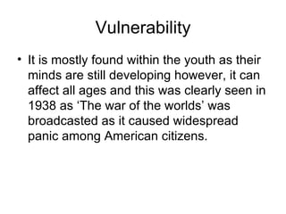 Vulnerability It is mostly found within the youth as their minds are still developing however, it can affect all ages and this was clearly seen in 1938 as ‘The war of the worlds’ was broadcasted as it caused widespread panic among American citizens.