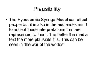 Plausibility The Hypodermic Syringe Model can affect people but it is also in the audiences mind to accept these interpretations that are represented to them. The better the media text the more plausible it is. This can be seen in ‘the war of the worlds’.