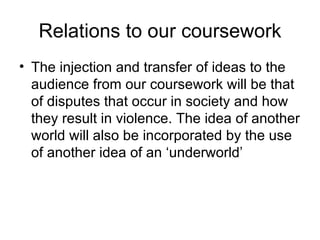 Relations to our coursework The injection and transfer of ideas to the audience from our coursework will be that of disputes that occur in society and how they result in violence. The idea of another world will also be incorporated by the use of another idea of an ‘underworld’