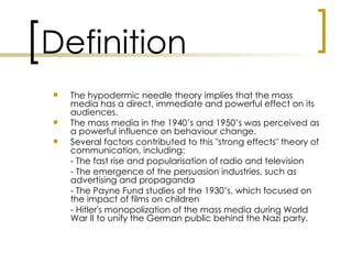 Definition
   The hypodermic needle theory implies that the mass
    media has a direct, immediate and powerful effect on its
    audiences.
   The mass media in the 1940’s and 1950’s was perceived as
    a powerful influence on behaviour change.
   Several factors contributed to this "strong effects" theory of
    communication, including:
    - The fast rise and popularisation of radio and television
    - The emergence of the persuasion industries, such as
    advertising and propaganda
    - The Payne Fund studies of the 1930’s, which focused on
    the impact of films on children
    - Hitler's monopolization of the mass media during World
    War II to unify the German public behind the Nazi party.
 