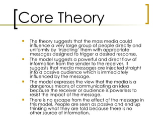 Core Theory
   The theory suggests that the mass media could
    influence a very large group of people directly and
    uniformly by ‘injecting’ them with appropriate
    messages designed to trigger a desired response.
   The model suggests a powerful and direct flow of
    information from the sender to the receiver. It
    suggests that media messages are injected straight
    into a passive audience which is immediately
    influenced by the message.
   The model expresses the view that the media is a
    dangerous means of communicating an idea
    because the receiver or audience is powerless to
    resist the impact of the message.
   There is no escape from the effect of the message in
    this model. People are seen as passive and end up
    thinking what they are told because there is no
    other source of information.
 