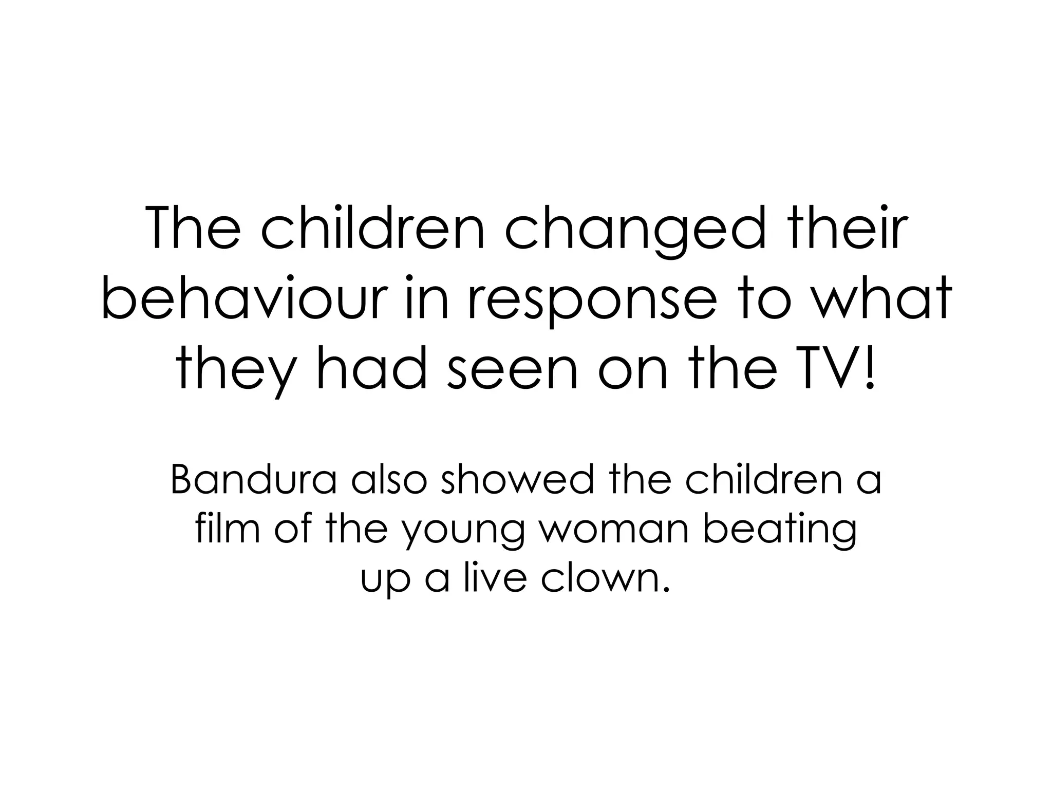 The children changed their behaviour in response to what they had seen on the TV! Bandura also showed the children a film of the young woman beating up a live clown.    