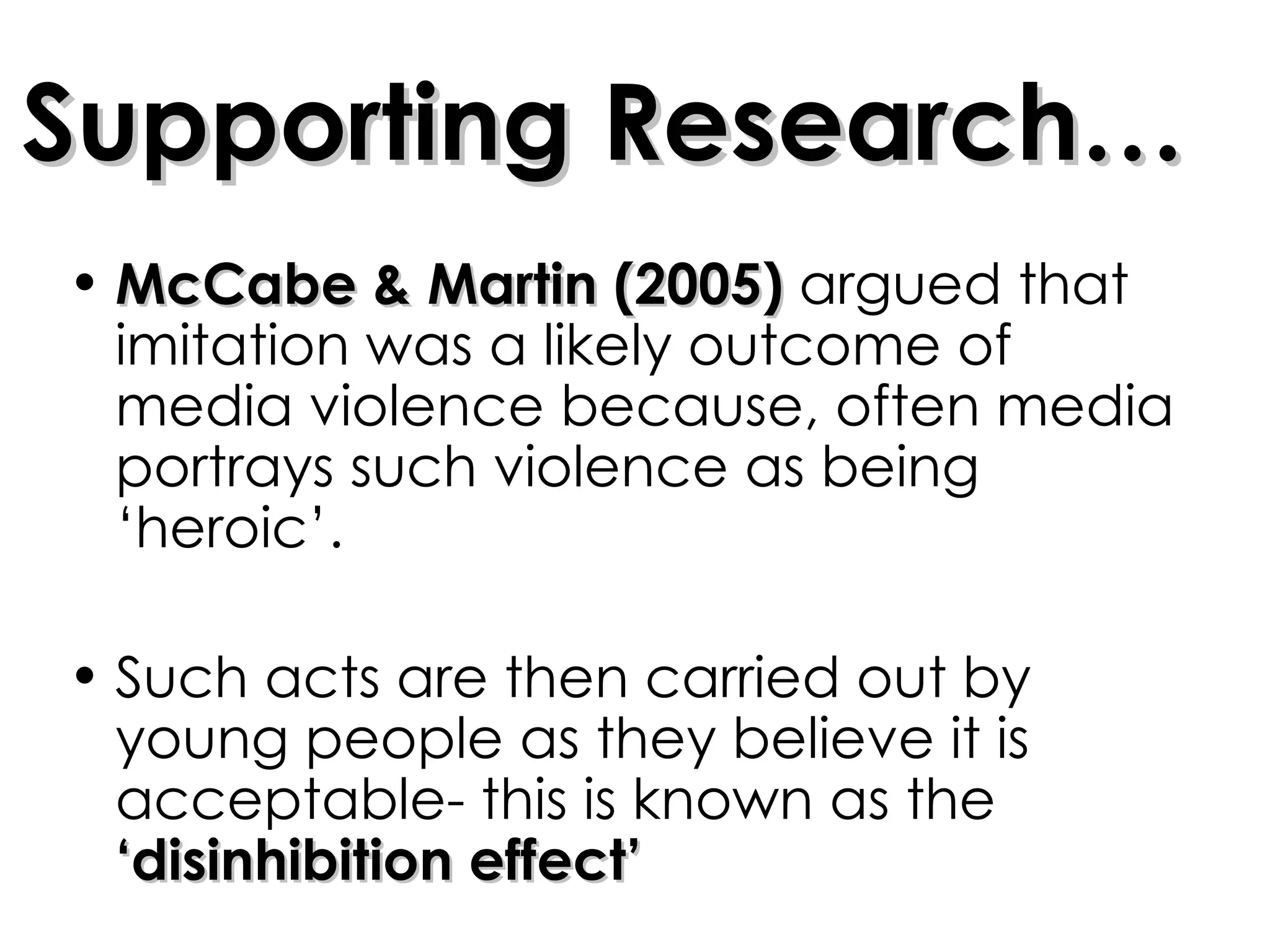 Supporting Research… McCabe & Martin (2005)  argued that imitation was a likely outcome of media violence because, often media portrays such violence as being ‘heroic’. Such acts are then carried out by young people as they believe it is acceptable- this is known as the  ‘disinhibition effect’ 