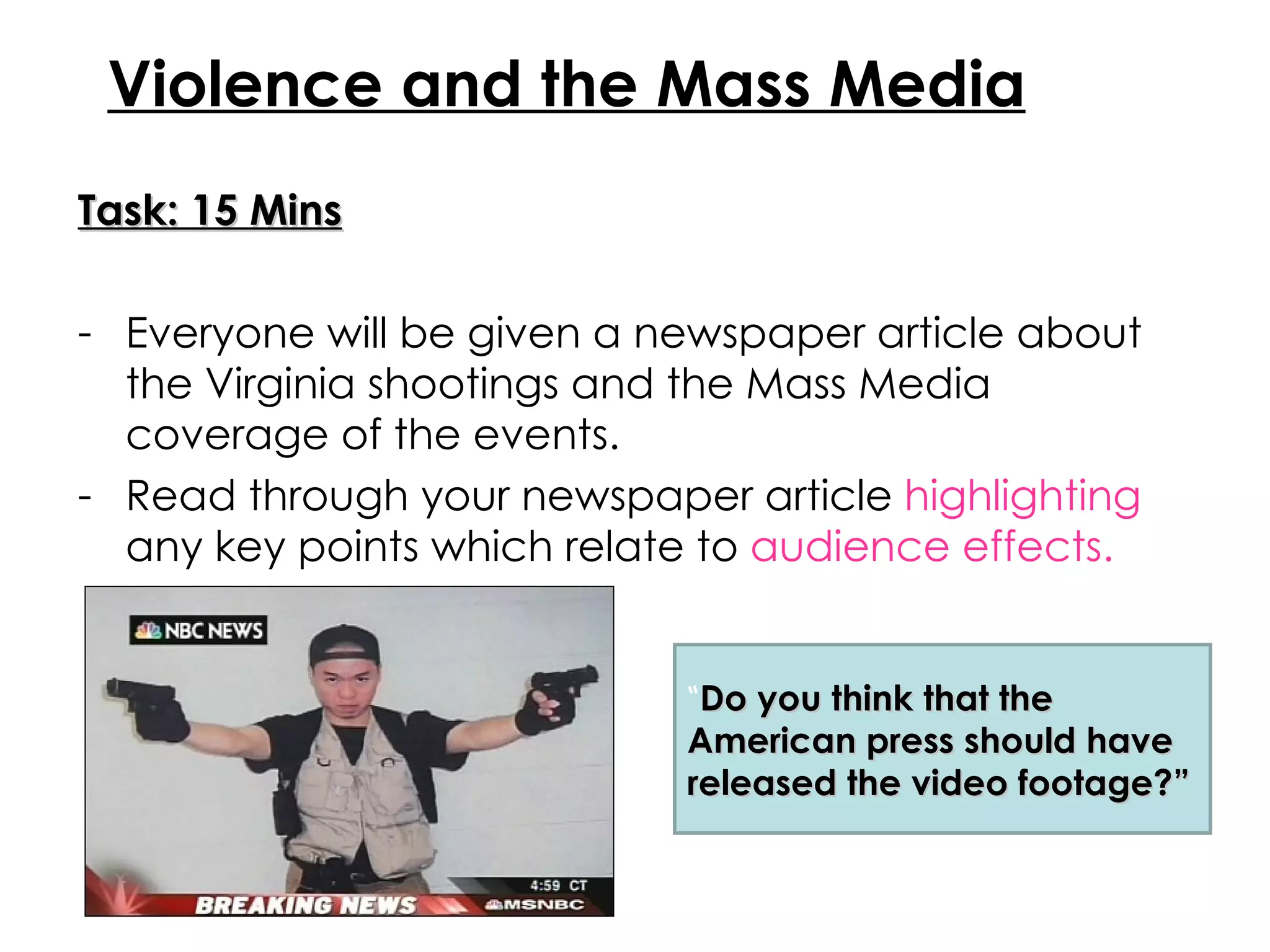 Task: 15 Mins Everyone will be given a newspaper article about the Virginia shootings and the Mass Media coverage of the events. Read through your newspaper article  highlighting  any key points which relate to  audience effects. Violence and the Mass Media “ Do you think that the American press should have released the video footage?” 