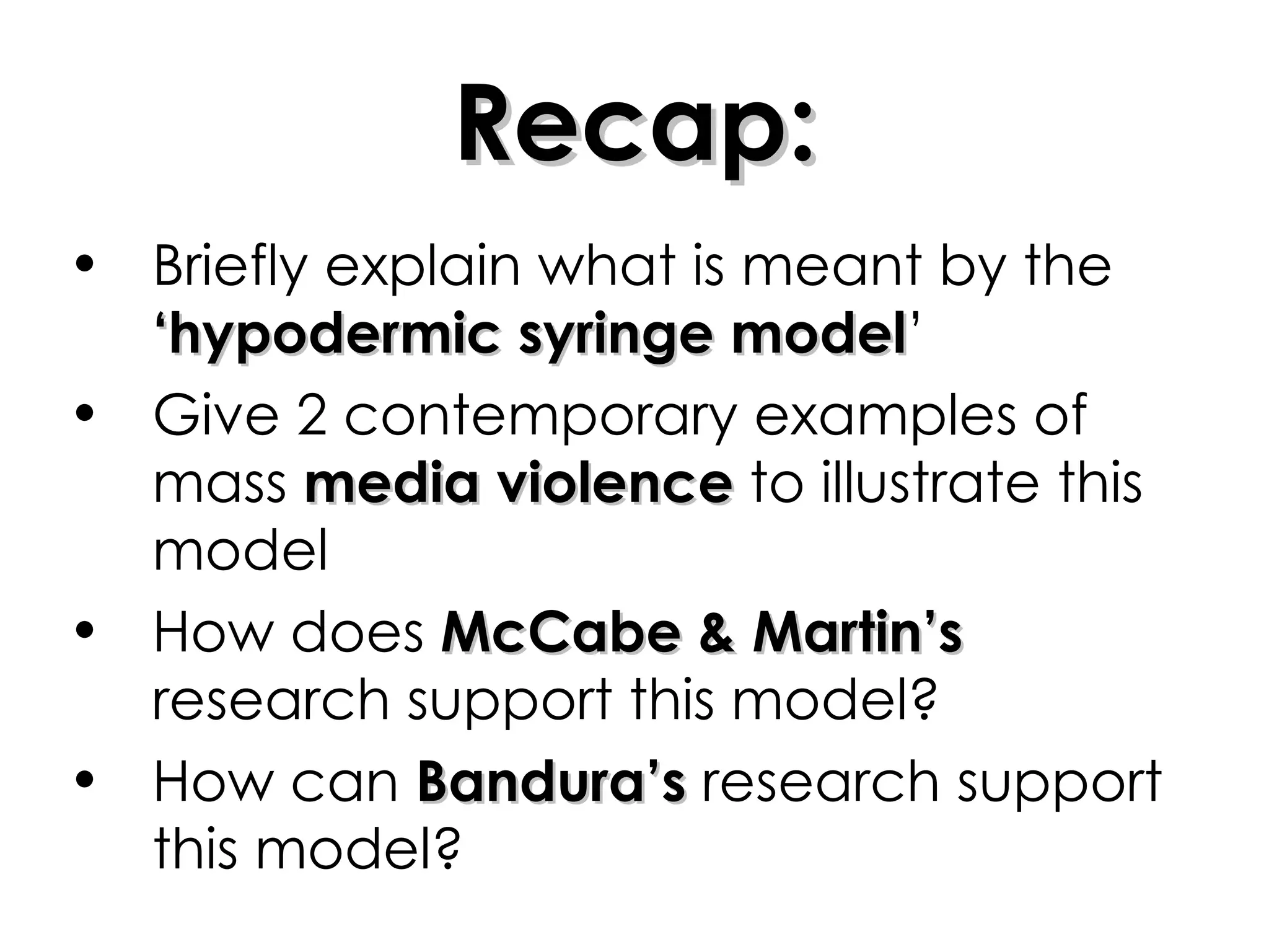 Recap: Briefly explain what is meant by the  ‘hypodermic syringe model ’ Give 2 contemporary examples of mass  media violence  to illustrate this model How does  McCabe & Martin’s  research support this model? How can  Bandura’s  research support this model? 