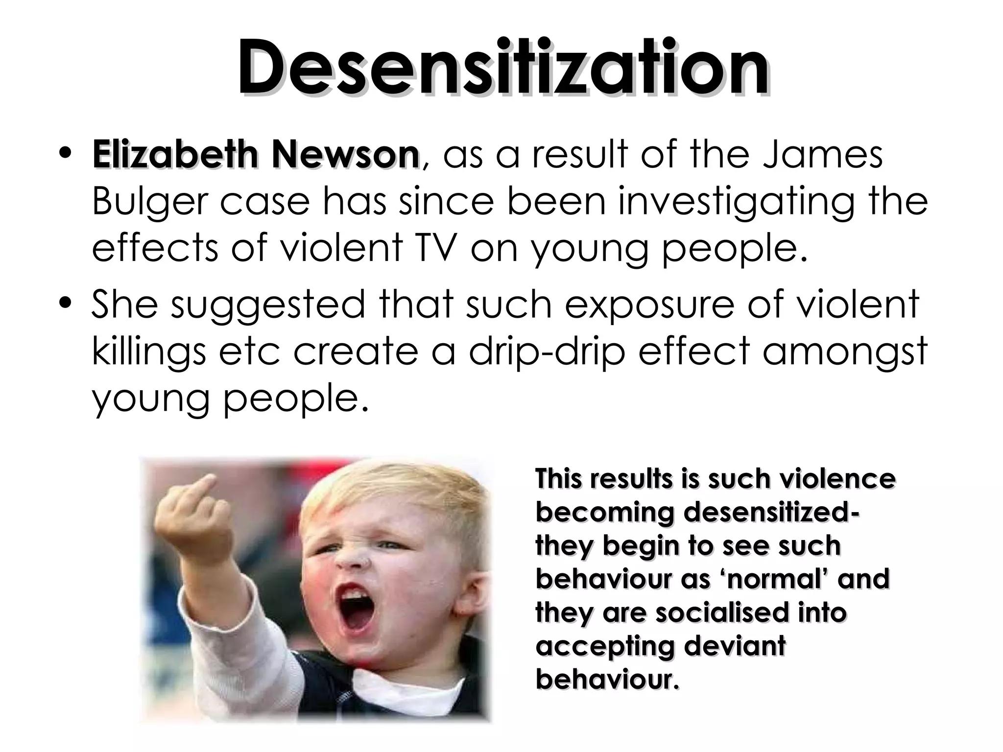 Desensitization Elizabeth Newson , as a result of the James Bulger case has since been investigating the effects of violent TV on young people. She suggested that such exposure of violent killings etc create a drip-drip effect amongst young people. This results is such violence becoming desensitized- they begin to see such behaviour as ‘normal’ and they are socialised into accepting deviant behaviour. 
