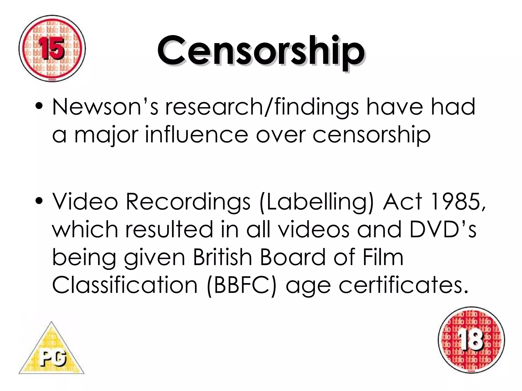 Censorship Newson’s research/findings have had a major influence over censorship Video Recordings (Labelling) Act 1985, which resulted in all videos and DVD’s being given British Board of Film Classification (BBFC) age certificates. 