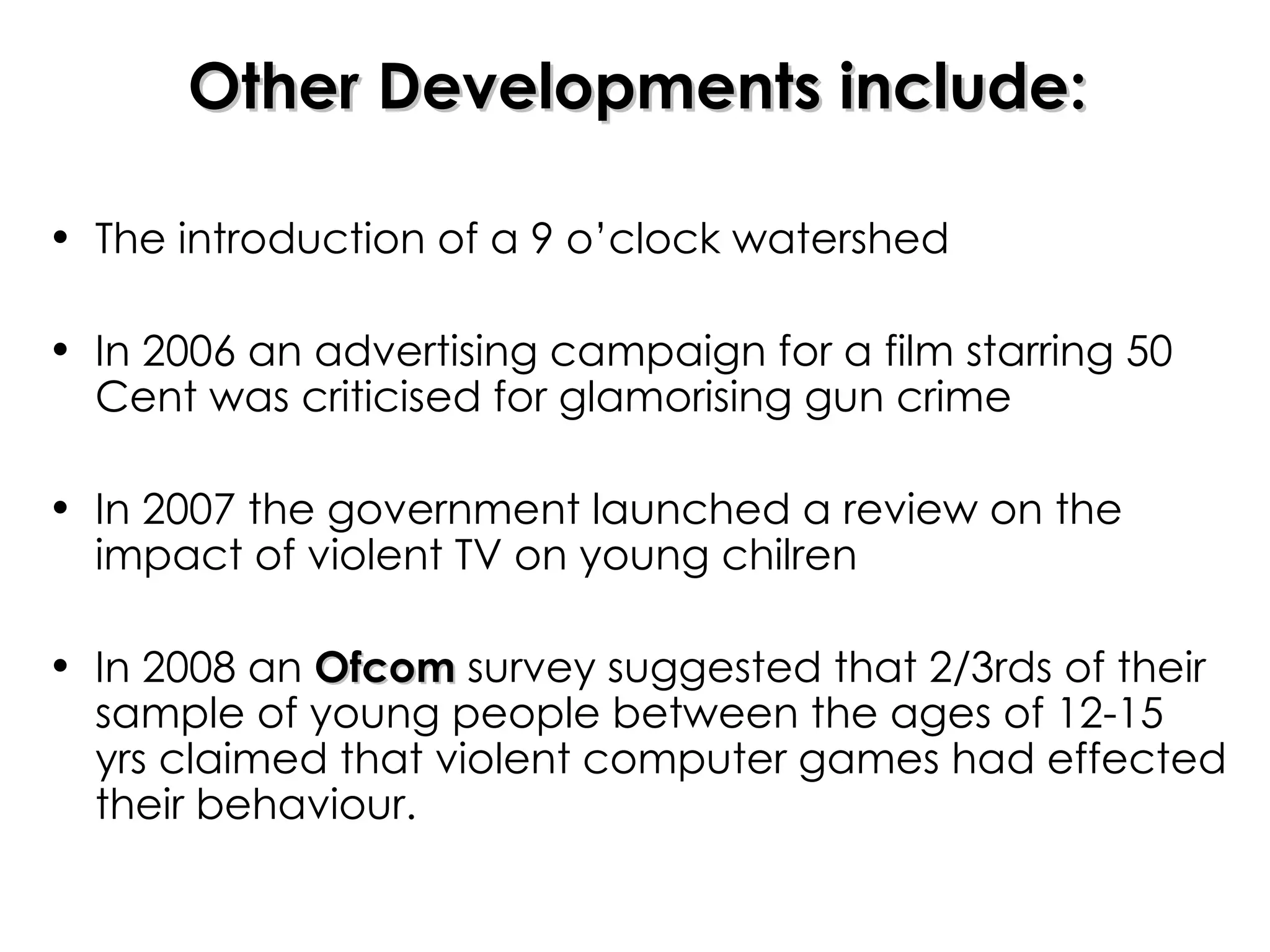 Other Developments include: The introduction of a 9 o’clock watershed In 2006 an advertising campaign for a film starring 50 Cent was criticised for glamorising gun crime In 2007 the government launched a review on the impact of violent TV on young chilren In 2008 an  Ofcom  survey suggested that 2/3rds of their sample of young people between the ages of 12-15 yrs claimed that violent computer games had effected their behaviour. 