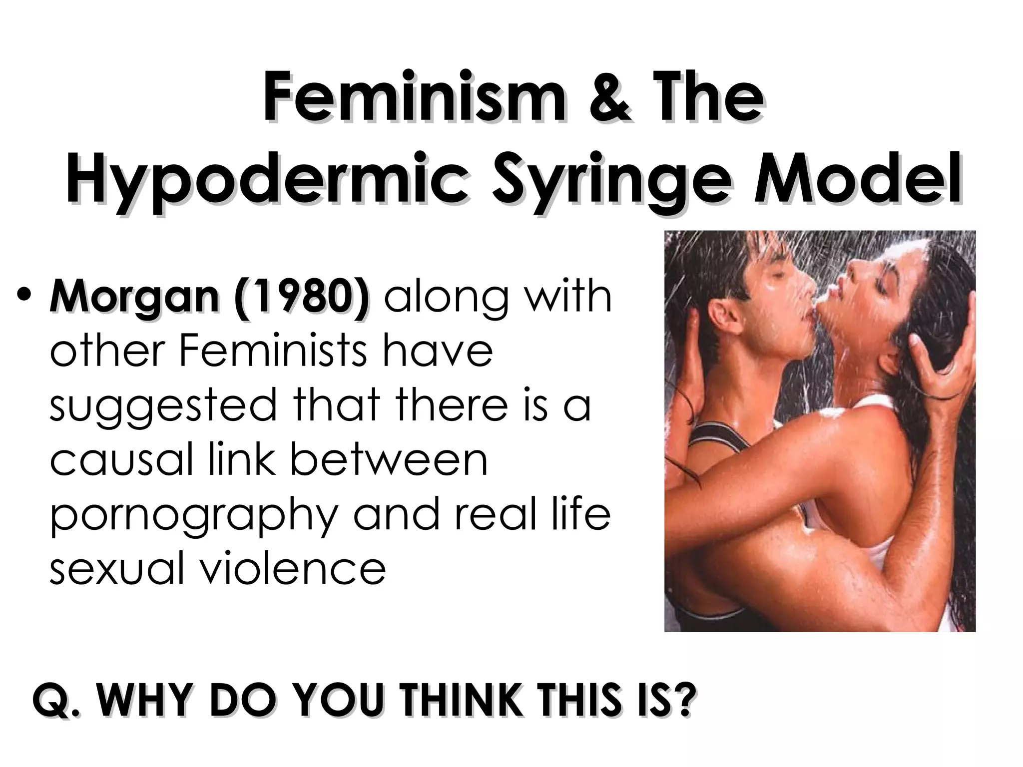Feminism & The Hypodermic Syringe Model Morgan (1980)  along with other Feminists have suggested that there is a causal link between pornography and real life sexual violence Q. WHY DO YOU THINK THIS IS? 