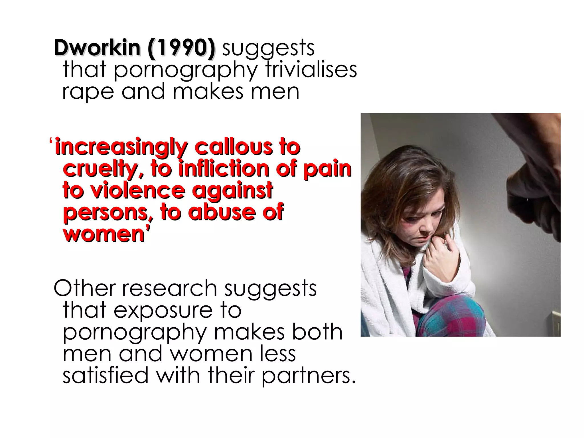 Dworkin (1990)  suggests that pornography trivialises rape and makes men ‘ increasingly callous to cruelty, to infliction of pain to violence against persons, to abuse of women’ Other research suggests that exposure to pornography makes both men and women less satisfied with their partners.  