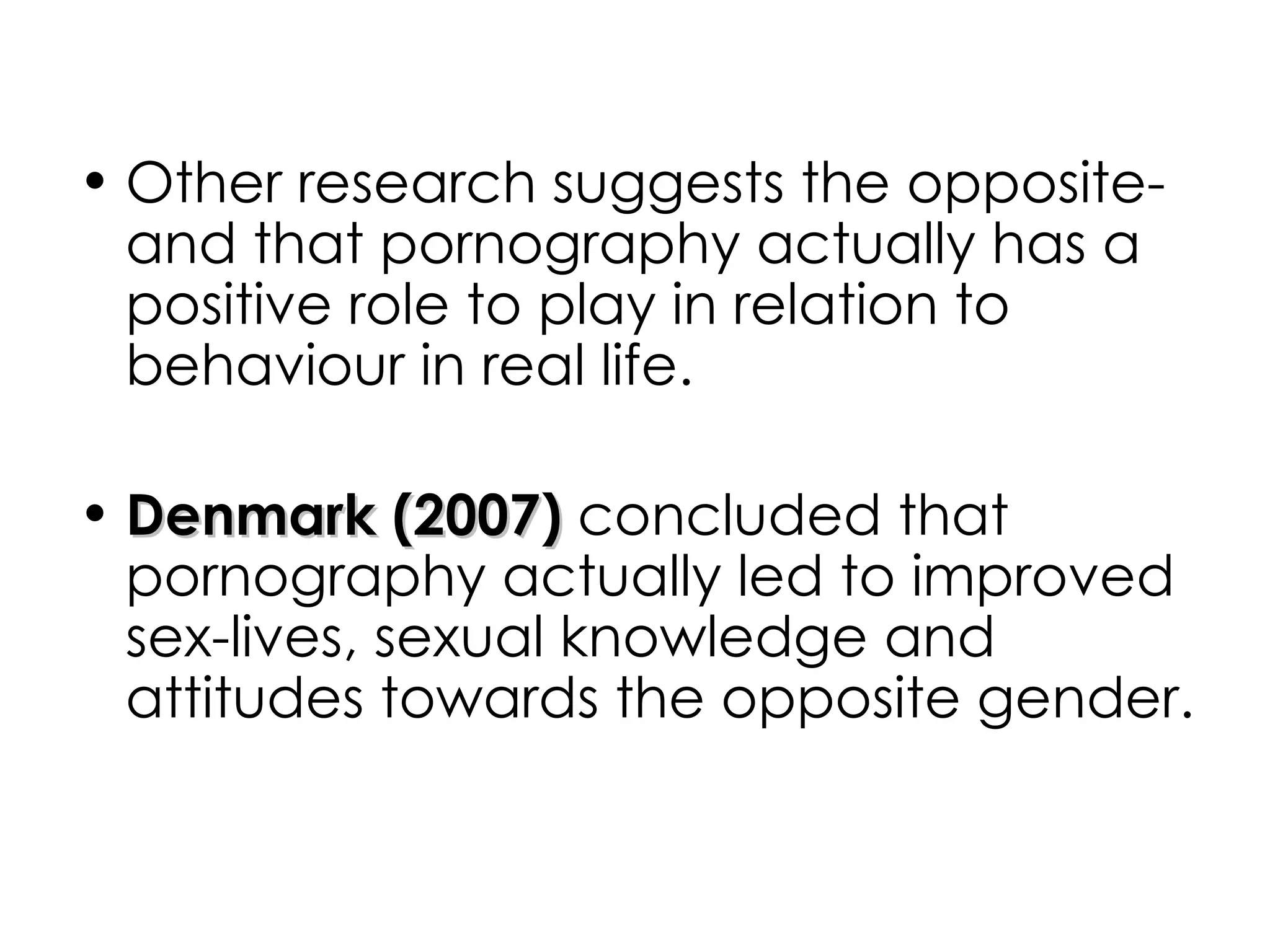Other research suggests the opposite- and that pornography actually has a positive role to play in relation to behaviour in real life. Denmark (2007)  concluded that pornography actually led to improved sex-lives, sexual knowledge and attitudes towards the opposite gender.  