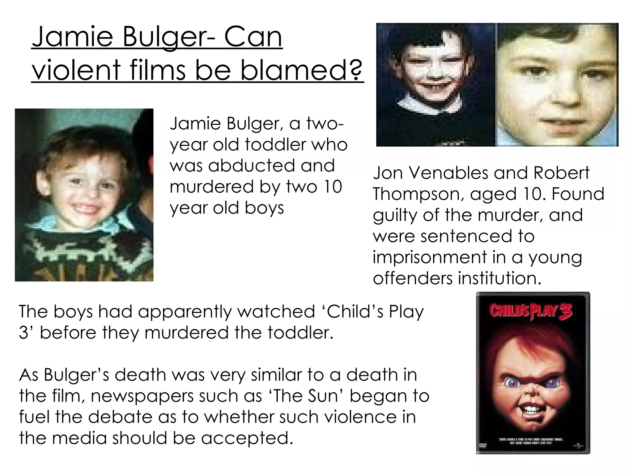 Jamie Bulger- Can violent films be blamed? Jamie Bulger, a two- year old toddler who was abducted and murdered by two 10 year old boys The boys had apparently watched ‘Child’s Play 3’ before they murdered the toddler. As Bulger’s death was very similar to a death in the film, newspapers such as ‘The Sun’ began to fuel the debate as to whether such violence in the media should be accepted. Jon Venables and Robert Thompson, aged 10. Found guilty of the murder, and were sentenced to imprisonment in a young offenders institution. 