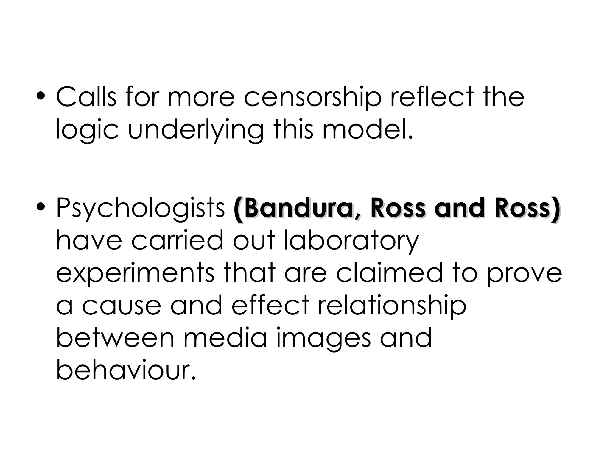 Calls for more censorship reflect the logic underlying this model.  Psychologists  (Bandura, Ross and Ross)  have carried out laboratory experiments that are claimed to prove a cause and effect relationship between media images and behaviour. 