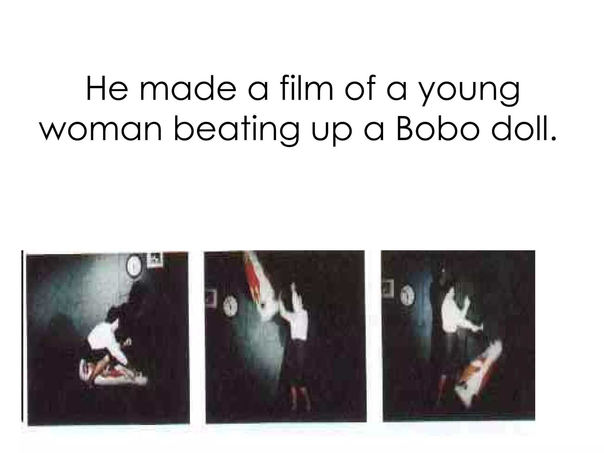 He made a film of a young woman beating up a Bobo doll.  