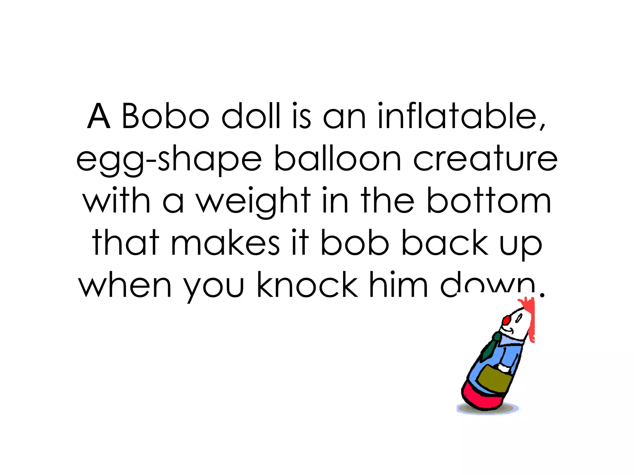 A  Bobo doll is an inflatable, egg-shape balloon creature with a weight in the bottom that makes it bob back up when you knock him down.  