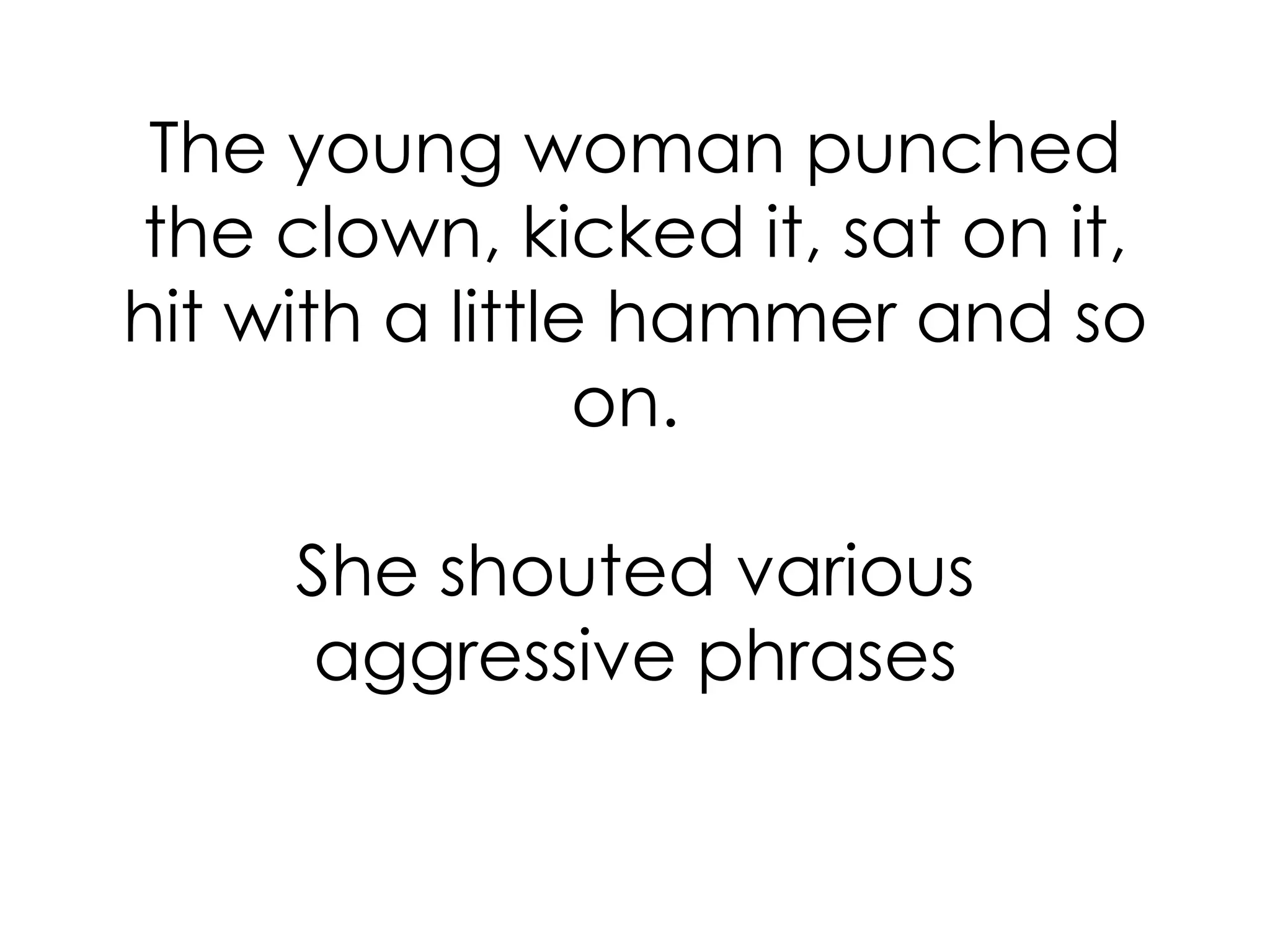 The young woman punched the clown, kicked it, sat on it, hit with a little hammer and so on.  She shouted various aggressive phrases 