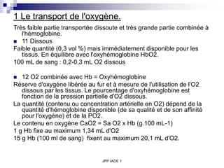 JPP IADE 1
1 Le transport de l'oxygène.
Très faible partie transportée dissoute et très grande partie combinée à
l'hémoglobine.
 11 Dissous
Faible quantité (0,3 vol %) mais immédiatement disponible pour les
tissus. En équilibre avec l'oxyhémoglobine HbO2.
100 mL de sang : 0,2-0,3 mL O2 dissous
 12 O2 combinée avec Hb = Oxyhémoglobine
Réserve d'oxygène libérée au fur et à mesure de l'utilisation de l'O2
dissous par les tissus. Le pourcentage d'oxyhémoglobine est
fonction de la pression partielle d'O2 dissous.
La quantité (contenu ou concentration artérielle en O2) dépend de la
quantité d'hémoglobine disponible (de sa qualité et de son affinité
pour l'oxygène) et de la PO2.
Le contenu en oxygène CaO2 = Sa O2 x Hb (g.100 mL-1)
1 g Hb fixe au maximum 1,34 mL d'O2
15 g Hb (100 ml de sang) fixent au maximum 20,1 mL d'O2.
 