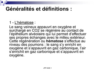 JPP IADE 1
Généralités et définitions :
1 - L’hématose :
Le sang veineux appauvri en oxygène et
surchargé en CO2 se régénère au contact de
l’épithélium alvéolaire qui lui permet d’effectuer
ses propres échanges avec le milieu extérieur.
Cette régénération ou hématose s’effectue au
niveau des poumons : le sang s’y enrichi en
oxygène et s’appauvrit en gaz carbonique, l’air
s’enrichit en gaz carbonique et s’appauvrit en
oxygène.
 