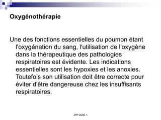 JPP IADE 1
Oxygénothérapie
Une des fonctions essentielles du poumon étant
l'oxygénation du sang, l'utilisation de l'oxygène
dans la thérapeutique des pathologies
respiratoires est évidente. Les indications
essentielles sont les hypoxies et les anoxies.
Toutefois son utilisation doit être correcte pour
éviter d'être dangereuse chez les insuffisants
respiratoires.
 