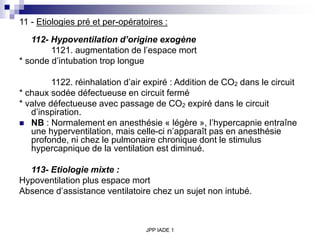 JPP IADE 1
11 - Etiologies pré et per-opératoires :
112- Hypoventilation d’origine exogène
1121. augmentation de l’espace mort
* sonde d’intubation trop longue
1122. réinhalation d’air expiré : Addition de CO2 dans le circuit
* chaux sodée défectueuse en circuit fermé
* valve défectueuse avec passage de CO2 expiré dans le circuit
d’inspiration.
 NB : Normalement en anesthésie « légère », l’hypercapnie entraîne
une hyperventilation, mais celle-ci n’apparaît pas en anesthésie
profonde, ni chez le pulmonaire chronique dont le stimulus
hypercapnique de la ventilation est diminué.
113- Etiologie mixte :
Hypoventilation plus espace mort
Absence d’assistance ventilatoire chez un sujet non intubé.
 