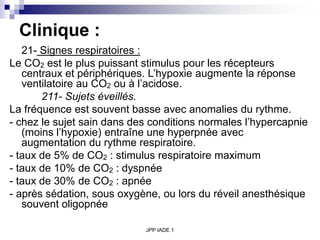 JPP IADE 1
Clinique :
21- Signes respiratoires :
Le CO2 est le plus puissant stimulus pour les récepteurs
centraux et périphériques. L’hypoxie augmente la réponse
ventilatoire au CO2 ou à l’acidose.
211- Sujets éveillés.
La fréquence est souvent basse avec anomalies du rythme.
- chez le sujet sain dans des conditions normales l’hypercapnie
(moins l’hypoxie) entraîne une hyperpnée avec
augmentation du rythme respiratoire.
- taux de 5% de CO2 : stimulus respiratoire maximum
- taux de 10% de CO2 : dyspnée
- taux de 30% de CO2 : apnée
- après sédation, sous oxygène, ou lors du réveil anesthésique
souvent oligopnée
 