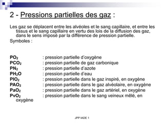 JPP IADE 1
2 - Pressions partielles des gaz :
Les gaz se déplacent entre les alvéoles et le sang capillaire, et entre les
tissus et le sang capillaire en vertu des lois de la diffusion des gaz,
dans le sens imposé par la différence de pression partielle.
Symboles :
PO2 : pression partielle d’oxygène
PCO2 : pression partielle de gaz carbonique
PN2 : pression partielle d’azote
PH2O : pression partielle d’eau
PIO2 : pression partielle dans le gaz inspiré, en oxygène
PAO2 : pression partielle dans le gaz alvéolaire, en oxygène
PaO2 : pression partielle dans le gaz artériel, en oxygène
PvO2 : pression partielle dans le sang veineux mêlé, en
oxygène
 