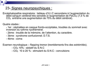 JPP IADE 1
23- Signes neuropsychiques :
Encéphalopathie respiratoire : tableau d’H.I.C secondaire à l’augmentation du
débit sanguin cérébral très sensible à l’augmentation de PaCO2 (7,5 % de
CO2 entraîne une augmentation de 75% du débit cérébral).
Quatre stades :
- 1er : céphalées en casque fronto-occipitales, troubles du sommeil avec
inversion du rythme nycthéméral.
- 2ème : trouble de la mémoire, de l’attention, du caractère.
- 3ème : syndrome confusionnel. D.T.S.
- 4ème : coma
Examen neurologique :- flapping tremor (tremblements fins des extrémités).
- CO2 10% : sédatif du S.N.C
- CO2 10 à 20 % : stimulant du S.N.C - convulsions
 