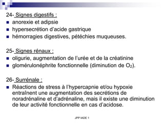 JPP IADE 1
24- Signes digestifs :
 anorexie et adipsie
 hypersecrétion d’acide gastrique
 hémorragies digestives, pétéchies muqueuses.
25- Signes rénaux :
 oligurie, augmentation de l’urée et de la créatinine
 glomérulonéphrite fonctionnelle (diminution de O2).
26- Surrénale :
 Réactions de stress à l’hypercapnie et/ou hypoxie
entraînent une augmentation des secrétions de
noradrénaline et d’adrénaline, mais il existe une diminution
de leur activité fonctionnelle en cas d’acidose.
 