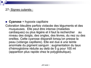 JPP IADE 1
27- Signes cutanés :
 Cyanose = hypoxie capillaire
Coloration bleuâtre parfois violacée des téguments et des
muqueuses. Elle peut être intense (maladies
cardiaques) ou plus légère et il faut la rechercher au
niveau des doigts, des ongles, des lèvres, du nez ou des
oreilles. Cette cyanose disparaît lorsqu’on presse la
peau (vidange capillaire). Elle est due à une teinte
anormale du pigment sanguin : augmentation du taux
d’hémoglobine réduite au delà de 5 g pour 100 ml
(apparition plus rapide chez le polyglobulique).
 