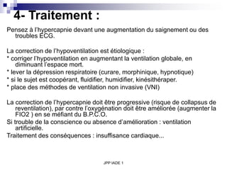 JPP IADE 1
4- Traitement :
Pensez à l’hypercapnie devant une augmentation du saignement ou des
troubles ECG.
La correction de l’hypoventilation est étiologique :
* corriger l’hypoventilation en augmentant la ventilation globale, en
diminuant l’espace mort.
* lever la dépression respiratoire (curare, morphinique, hypnotique)
* si le sujet est coopérant, fluidifier, humidifier, kinésithéraper.
* place des méthodes de ventilation non invasive (VNI)
La correction de l’hypercapnie doit être progressive (risque de collapsus de
reventilation), par contre l’oxygénation doit être améliorée (augmenter la
FIO2 ) en se méfiant du B.P.C.O.
Si trouble de la conscience ou absence d’amélioration : ventilation
artificielle.
Traitement des conséquences : insuffisance cardiaque...
 