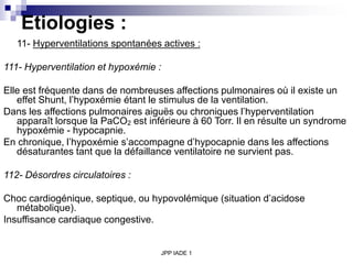 JPP IADE 1
Etiologies :
11- Hyperventilations spontanées actives :
111- Hyperventilation et hypoxémie :
Elle est fréquente dans de nombreuses affections pulmonaires où il existe un
effet Shunt, l’hypoxémie étant le stimulus de la ventilation.
Dans les affections pulmonaires aiguës ou chroniques l’hyperventilation
apparaît lorsque la PaCO2 est inférieure à 60 Torr. Il en résulte un syndrome
hypoxémie - hypocapnie.
En chronique, l’hypoxémie s’accompagne d’hypocapnie dans les affections
désaturantes tant que la défaillance ventilatoire ne survient pas.
112- Désordres circulatoires :
Choc cardiogénique, septique, ou hypovolémique (situation d’acidose
métabolique).
Insuffisance cardiaque congestive.
 