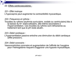 JPP IADE 1
22- Effets cardiovasculaires :
221- Effet inotrope
L’hypocapnie peut augmenter la contractibilité myocardique.
222- Fréquence et rythme :
Troubles du rythme (arythmie auriculaire, nodale ou ventriculaire) liés à
la baisse du K+ extra-cellulaire, elle-même secondaire à
l’hyperventilation. Ces troubles du rythme sont réfractaires au
traitement tant que le pH reste alcalin.
223- Débit cardiaque :
L’hyperventilation passive entraîne une diminution du débit cardiaque
(effet pression).
224- Débit coronaire :
Vasoconstriction coronaire et augmentation de l’affinité de l’oxygène
pour l’hémoglobine risquent d’aggraver une hypoxie myocardique.
 