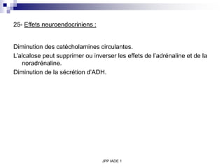 JPP IADE 1
25- Effets neuroendocriniens :
Diminution des catécholamines circulantes.
L’alcalose peut supprimer ou inverser les effets de l’adrénaline et de la
noradrénaline.
Diminution de la sécrétion d’ADH.
 