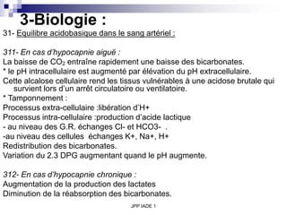 JPP IADE 1
3-Biologie :
31- Equilibre acidobasique dans le sang artériel :
311- En cas d’hypocapnie aiguë :
La baisse de CO2 entraîne rapidement une baisse des bicarbonates.
* le pH intracellulaire est augmenté par élévation du pH extracellulaire.
Cette alcalose cellulaire rend les tissus vulnérables à une acidose brutale qui
survient lors d’un arrêt circulatoire ou ventilatoire.
* Tamponnement :
Processus extra-cellulaire :libération d’H+
Processus intra-cellulaire :production d’acide lactique
- au niveau des G.R. échanges Cl- et HCO3- .
-au niveau des cellules échanges K+, Na+, H+
Redistribution des bicarbonates.
Variation du 2.3 DPG augmentant quand le pH augmente.
312- En cas d’hypocapnie chronique :
Augmentation de la production des lactates
Diminution de la réabsorption des bicarbonates.
 