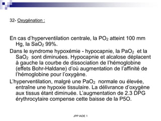 JPP IADE 1
32- Oxygénation :
En cas d’hyperventilation centrale, la PO2 atteint 100 mm
Hg, la SaO2 99%.
Dans le syndrome hypoxémie - hypocapnie, la PaO2 et la
SaO2 sont diminuées. Hypocapnie et alcalose déplacent
à gauche la courbe de dissociation de l’hémoglobine
(effets Bohr-Haldane) d’où augmentation de l’affinité de
l’hémoglobine pour l’oxygène.
L’hyperventilation, malgré une PaO2 normale ou élevée,
entraîne une hypoxie tissulaire. La délivrance d’oxygène
aux tissus étant diminuée. L’augmentation de 2.3 DPG
érythrocytaire compense cette baisse de la P5O.
 