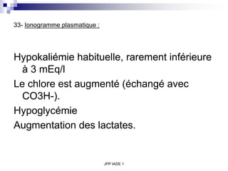 JPP IADE 1
33- Ionogramme plasmatique :
Hypokaliémie habituelle, rarement inférieure
à 3 mEq/l
Le chlore est augmenté (échangé avec
CO3H-).
Hypoglycémie
Augmentation des lactates.
 