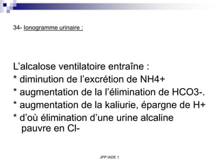 JPP IADE 1
34- Ionogramme urinaire :
L’alcalose ventilatoire entraîne :
* diminution de l’excrétion de NH4+
* augmentation de la l’élimination de HCO3-.
* augmentation de la kaliurie, épargne de H+
* d’où élimination d’une urine alcaline
pauvre en Cl-
 