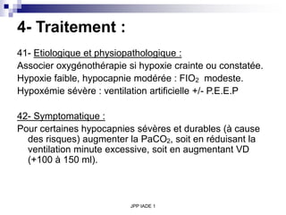 JPP IADE 1
4- Traitement :
41- Etiologique et physiopathologique :
Associer oxygénothérapie si hypoxie crainte ou constatée.
Hypoxie faible, hypocapnie modérée : FIO2 modeste.
Hypoxémie sévère : ventilation artificielle +/- P.E.E.P
42- Symptomatique :
Pour certaines hypocapnies sévères et durables (à cause
des risques) augmenter la PaCO2, soit en réduisant la
ventilation minute excessive, soit en augmentant VD
(+100 à 150 ml).
 
