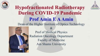 Hypofractionated Radiotherapy
During COVID-19 Pandemic
Prof Amin E AAmin
Dean of the Higher Institute of Optics Technology
&
Prof of Medical Physics
Radiation Oncology Department
Faculty of Medicine
Ain Shams University
 
