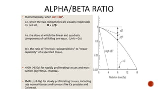  Mathematically, when αD = βD².
i.e. when the two components are equally responsible
for cell kill, D = α/β.
i.e. the dose at which the linear and quadratic
components of cell killing are equal. (Unit = Gy)
It is the ratio of “intrinsic radiosensitivity” to “repair
capability” of a specified tissue.
 HIGH (>8 Gy) for rapidly proliferating tissues and most
tumors (eg HNSCC, mucosa).
 SMALL (<6 Gy) for slowly proliferating tissues, including
late normal-tissues and tumours like Ca prostate and
Ca breast.
 