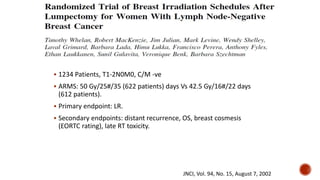  1234 Patients, T1-2N0M0, C/M -ve
 ARMS: 50 Gy/25#/35 (622 patients) days Vs 42.5 Gy/16#/22 days
(612 patients).
 Primary endpoint: LR.
 Secondary endpoints: distant recurrence, OS, breast cosmesis
(EORTC rating), late RT toxicity.
JNCI, Vol. 94, No. 15, August 7, 2002
 