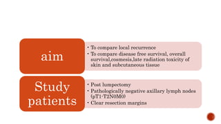 • To compare local recurrence
• To compare disease free survival, overall
survival,cosmesis,late radiation toxicity of
skin and subcutaneous tissue
aim
• Post lumpectomy
• Pathologically negative axillary lymph nodes
(pT1-T2N0M0)
• Clear resection margins
Study
patients
 