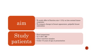 • To study effect of fraction size > 2 Gy on late normal tissue
responses
• To compare change in breast appearance, palpable breast
induration
aim
• Post lumpectomy
• T1-3 N0-1 M0
• Clear resection margins
• Under 75 years of age at presentation
Study
patients
 