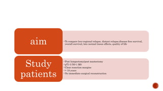 •To compare loco-regional relapse, distant relapse,disease free survival,
overall survival, late normal tissue effects, quality of lifeaim
•Post lumpectomy/post mastectomy
•pT1-3 N0-1 M0
•Clear resection margins
•> 18 years
•No immediate surgical reconstruction
Study
patients
 