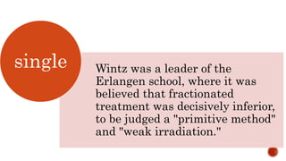 Wintz was a leader of the
Erlangen school, where it was
believed that fractionated
treatment was decisively inferior,
to be judged a "primitive method"
and "weak irradiation."
single
 